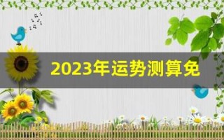 2023年运势测算免费(2023年运势测算免费卜易居)