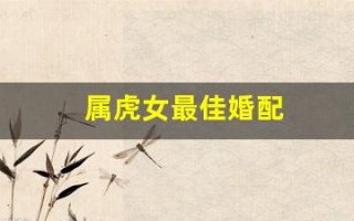 属虎女最佳婚配(属虎女最佳婚配属相排名)