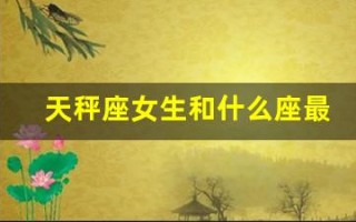 天秤座女生和什么座最配(天秤座女生和什么星座最搭配)